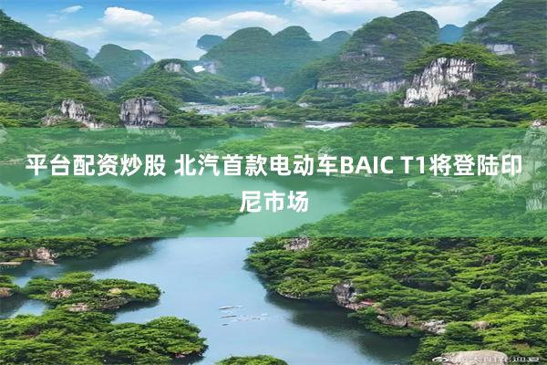 平台配资炒股 北汽首款电动车BAIC T1将登陆印尼市场
