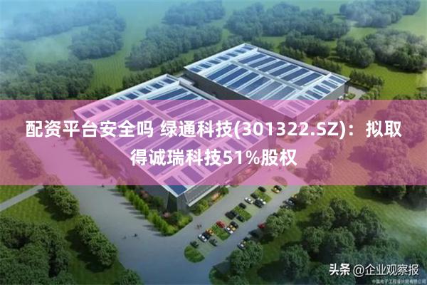 配资平台安全吗 绿通科技(301322.SZ)：拟取得诚瑞科技51%股权