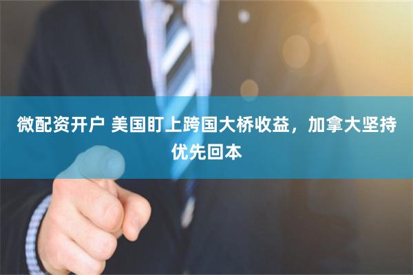 微配资开户 美国盯上跨国大桥收益，加拿大坚持优先回本