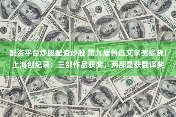 配资平台炒股配资炒股 第九届鲁迅文学奖揭晓！上海创纪录：三部作品获奖，两部是获翻译奖