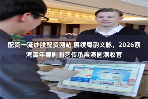 配资一流炒股配资网站 赓续粤韵文脉，2026荔湾青年粤剧曲艺传承展演圆满收官