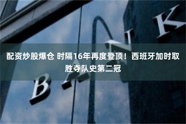 配资炒股爆仓 时隔16年再度登顶！西班牙加时取胜夺队史第二冠