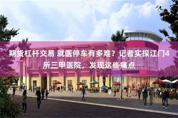 期货杠杆交易 就医停车有多难？记者实探江门4所三甲医院，发现这些痛点
