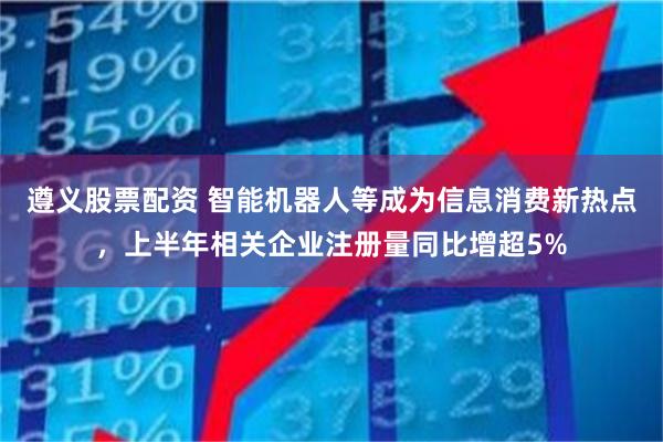 遵义股票配资 智能机器人等成为信息消费新热点，上半年相关企业注册量同比增超5%