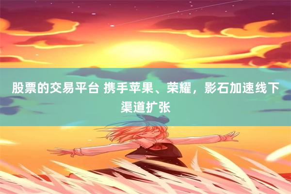 股票的交易平台 携手苹果、荣耀，影石加速线下渠道扩张