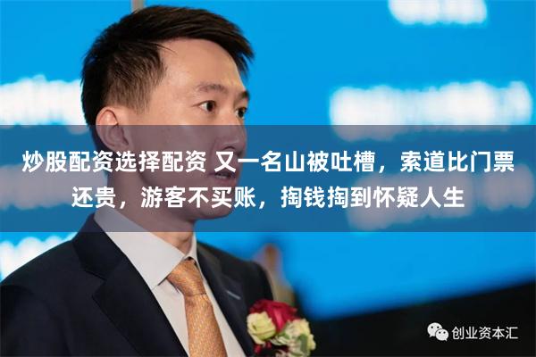 炒股配资选择配资 又一名山被吐槽，索道比门票还贵，游客不买账，掏钱掏到怀疑人生