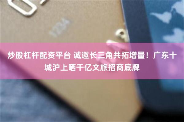 炒股杠杆配资平台 诚邀长三角共拓增量！广东十城沪上晒千亿文旅招商底牌