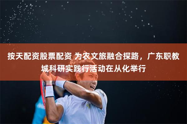 按天配资股票配资 为农文旅融合探路，广东职教城科研实践行活动在从化举行