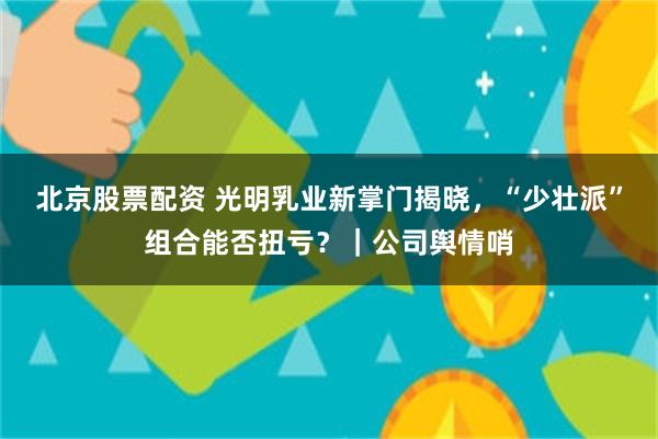 北京股票配资 光明乳业新掌门揭晓，“少壮派”组合能否扭亏？｜公司舆情哨