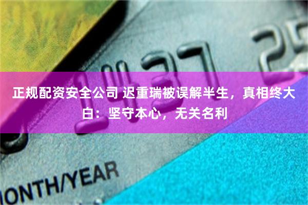 正规配资安全公司 迟重瑞被误解半生，真相终大白：坚守本心，无关名利
