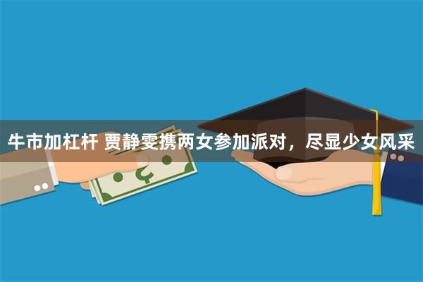 牛市加杠杆 贾静雯携两女参加派对，尽显少女风采
