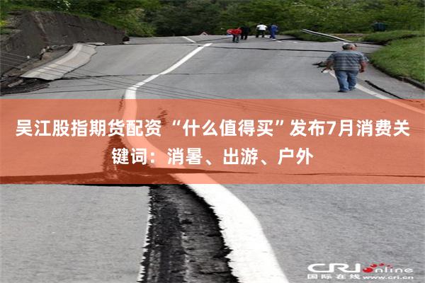 吴江股指期货配资 “什么值得买”发布7月消费关键词:消暑、出游、户外