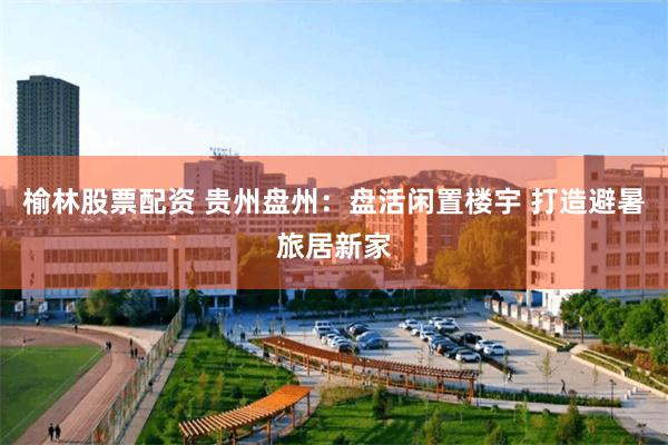 榆林股票配资 贵州盘州：盘活闲置楼宇 打造避暑旅居新家