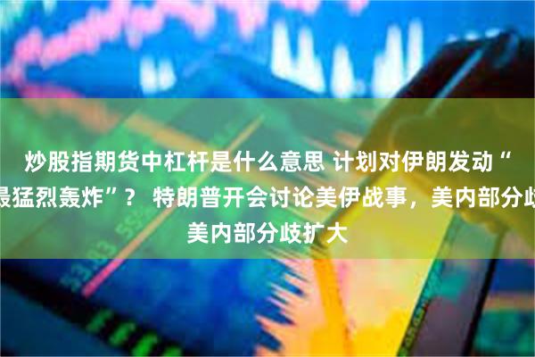 炒股指期货中杠杆是什么意思 计划对伊朗发动“迄今最猛烈轰炸”？ 特朗普开会讨论美伊战事，美内部分歧扩大