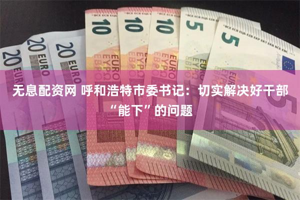 无息配资网 呼和浩特市委书记：切实解决好干部“能下”的问题