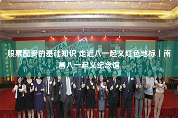 股票配资的基础知识 走近八一起义红色地标｜南昌八一起义纪念馆
