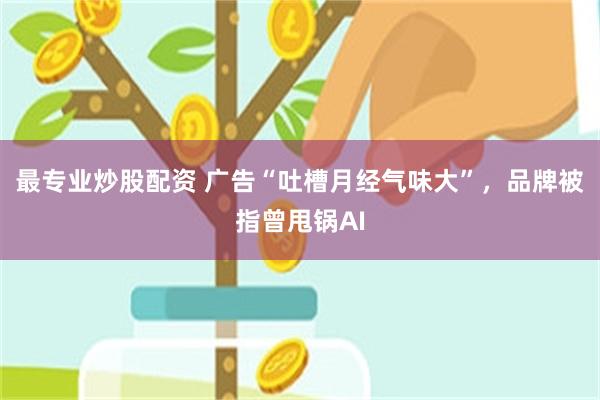 最专业炒股配资 广告“吐槽月经气味大”，品牌被指曾甩锅AI