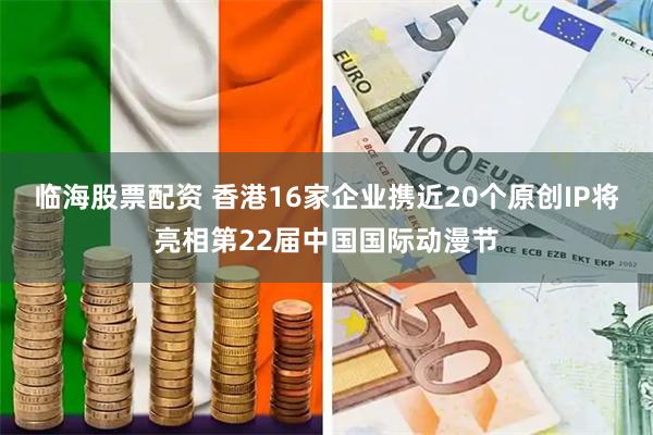 临海股票配资 香港16家企业携近20个原创IP将亮相第22届中国国际动漫节