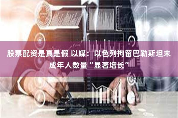 股票配资是真是假 以媒：以色列拘留巴勒斯坦未成年人数量“显著增长”