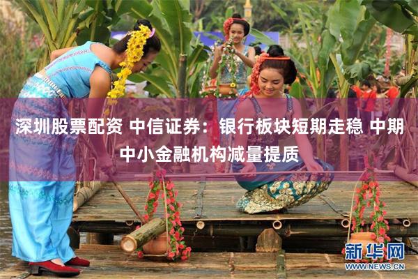 深圳股票配资 中信证券：银行板块短期走稳 中期中小金融机构减量提质