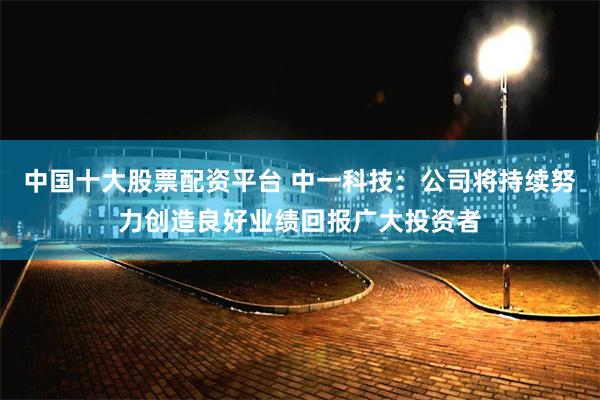 中国十大股票配资平台 中一科技：公司将持续努力创造良好业绩回报广大投资者