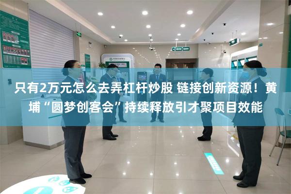 只有2万元怎么去弄杠杆炒股 链接创新资源！黄埔“圆梦创客会”持续释放引才聚项目效能