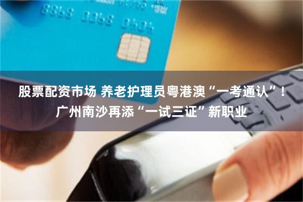 股票配资市场 养老护理员粤港澳“一考通认”！广州南沙再添“一试三证”新职业