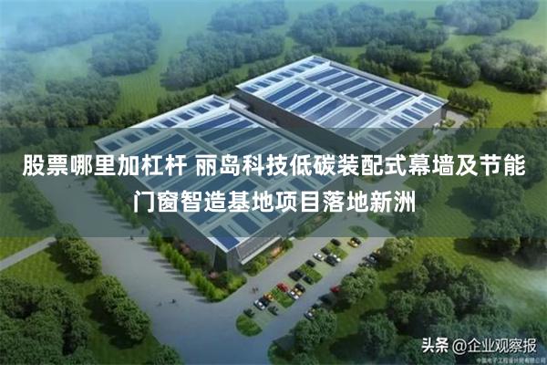 股票哪里加杠杆 丽岛科技低碳装配式幕墙及节能门窗智造基地项目落地新洲