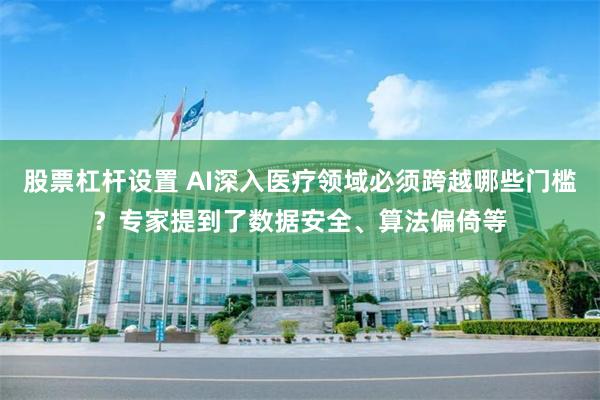 股票杠杆设置 AI深入医疗领域必须跨越哪些门槛？专家提到了数据安全、算法偏倚等