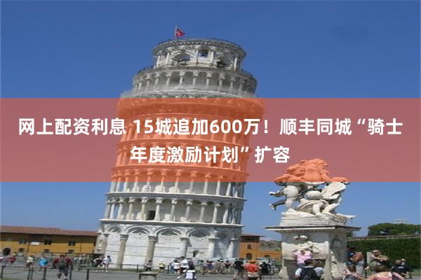网上配资利息 15城追加600万！顺丰同城“骑士年度激励计划”扩容