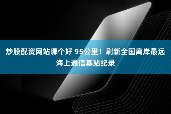 炒股配资网站哪个好 95公里！刷新全国离岸最远海上通信基站纪录