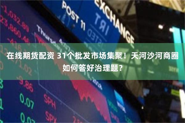 在线期货配资 31个批发市场集聚！天河沙河商圈如何答好治理题？