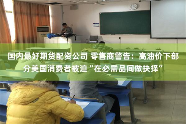 国内最好期货配资公司 零售商警告：高油价下部分美国消费者被迫“在必需品间做抉择”