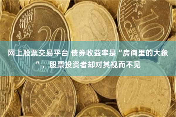 网上股票交易平台 债券收益率是“房间里的大象”，股票投资者却对其视而不见