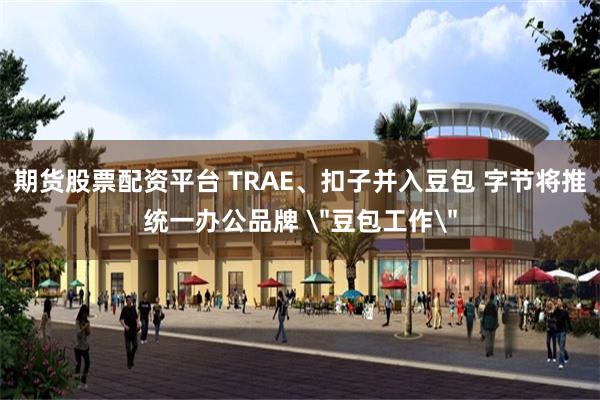 期货股票配资平台 TRAE、扣子并入豆包 字节将推统一办公品牌
