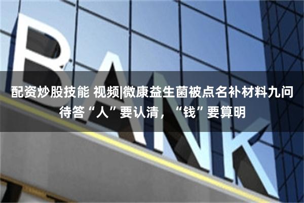 配资炒股技能 视频|微康益生菌被点名补材料九问待答“人”要认清，“钱”要算明