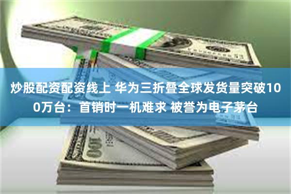 炒股配资配资线上 华为三折叠全球发货量突破100万台：首销时一机难求 被誉为电子茅台