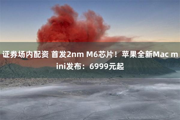 证券场内配资 首发2nm M6芯片！苹果全新Mac mini发布：6999元起