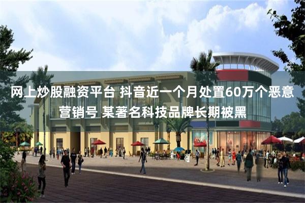 网上炒股融资平台 抖音近一个月处置60万个恶意营销号 某著名科技品牌长期被黑