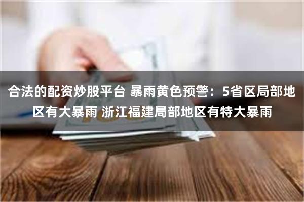 合法的配资炒股平台 暴雨黄色预警:5省区局部地区有大暴雨 浙江福建局部地区有特大暴雨