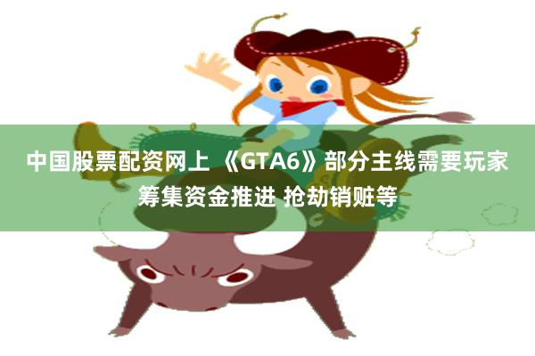 中国股票配资网上 《GTA6》部分主线需要玩家筹集资金推进 抢劫销赃等