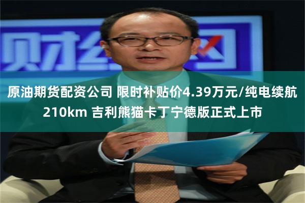 原油期货配资公司 限时补贴价4.39万元/纯电续航210km 吉利熊猫卡丁宁德版正式上市