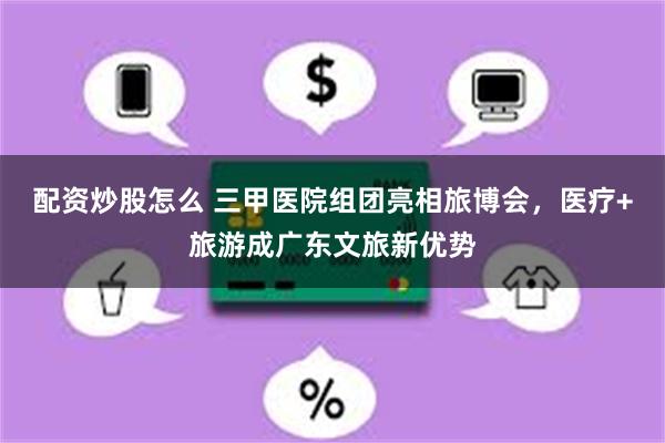 配资炒股怎么 三甲医院组团亮相旅博会，医疗+旅游成广东文旅新优势