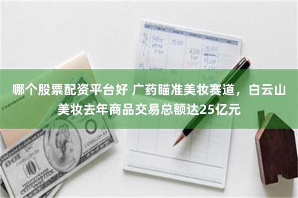 哪个股票配资平台好 广药瞄准美妆赛道，白云山美妆去年商品交易总额达25亿元