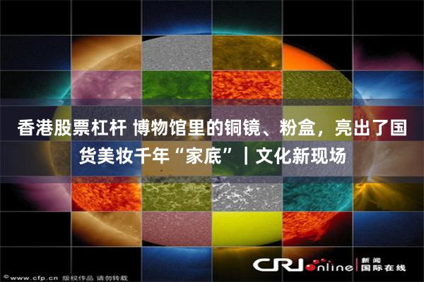 香港股票杠杆 博物馆里的铜镜、粉盒，亮出了国货美妆千年“家底”｜文化新现场