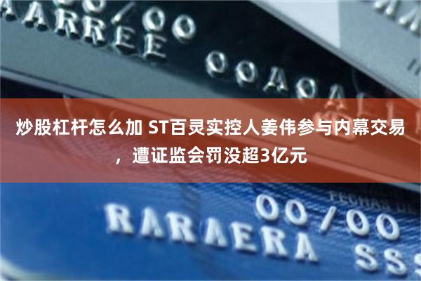 炒股杠杆怎么加 ST百灵实控人姜伟参与内幕交易，遭证监会罚没超3亿元