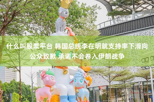 什么叫股票平台 韩国总统李在明就支持率下滑向公众致歉 承诺不会卷入伊朗战争