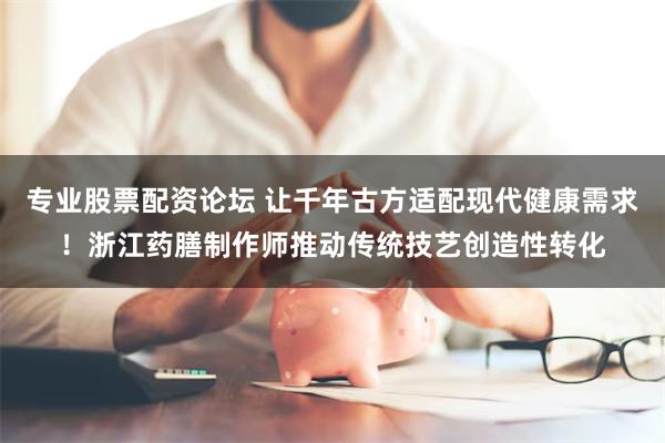专业股票配资论坛 让千年古方适配现代健康需求！浙江药膳制作师推动传统技艺创造性转化