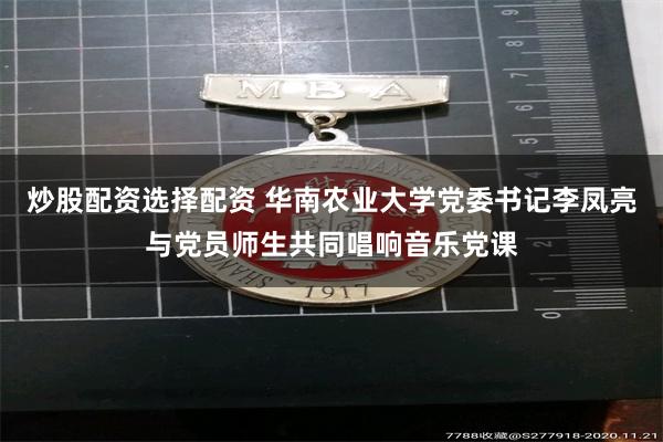炒股配资选择配资 华南农业大学党委书记李凤亮与党员师生共同唱响音乐党课