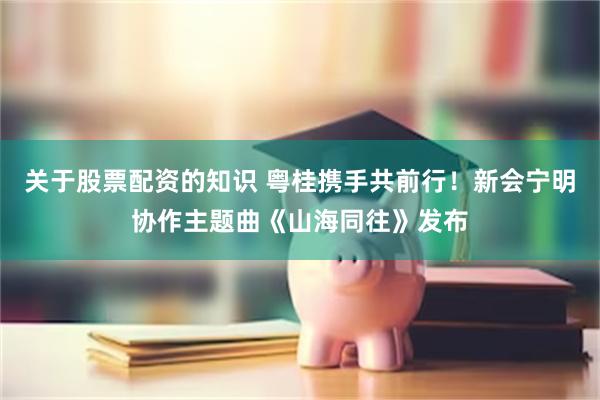 关于股票配资的知识 粤桂携手共前行!新会宁明协作主题曲《山海同往》发布